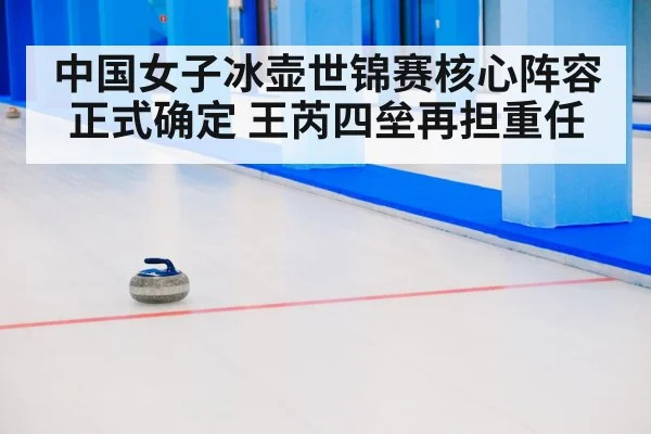 中国女子冰壶世锦赛核心阵容正式确定 王芮四垒再担重任