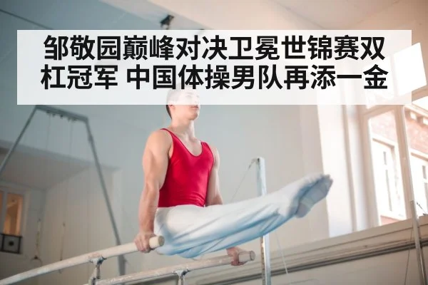 邹敬园巅峰对决卫冕世锦赛双杠冠军 中国体操男队再添一金